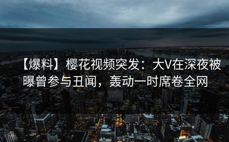 【爆料】樱花视频突发：大V在深夜被曝曾参与丑闻，轰动一时席卷全网