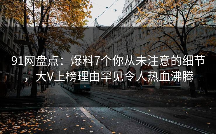 91网盘点:爆料7个你从未注意的细节,大V上榜理由罕见令人热血沸腾 91网盘点:爆料7个你从未注意的细节,大V上榜理由罕见令人热血沸腾
