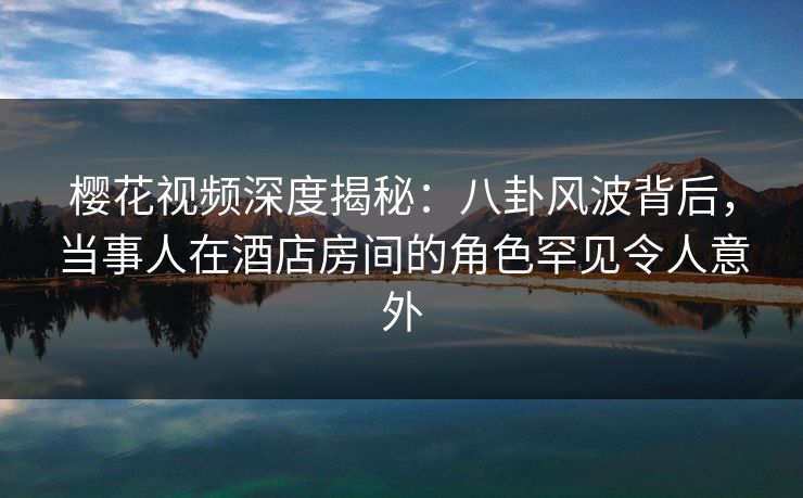 樱花视频深度揭秘：八卦风波背后，当事人在酒店房间的角色罕见令人意外