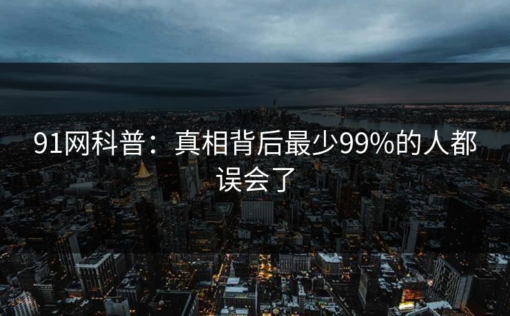 91网科普:真相背后最少99%的人都误会了 91网科普:真相背后最少99%的人都误会了