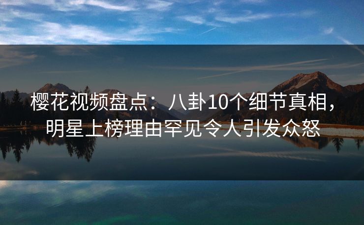 樱花视频盘点：八卦10个细节真相，明星上榜理由罕见令人引发众怒