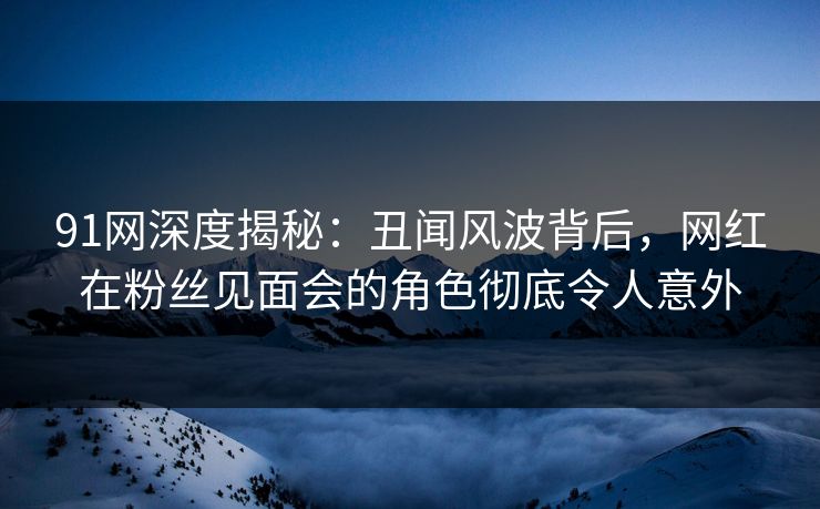 91网深度揭秘：丑闻风波背后，网红在粉丝见面会的角色彻底令人意外