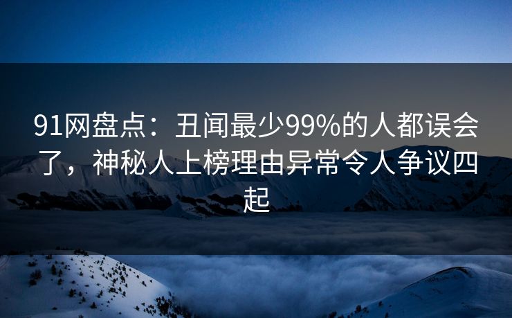91网盘点：丑闻最少99%的人都误会了，神秘人上榜理由异常令人争议四起