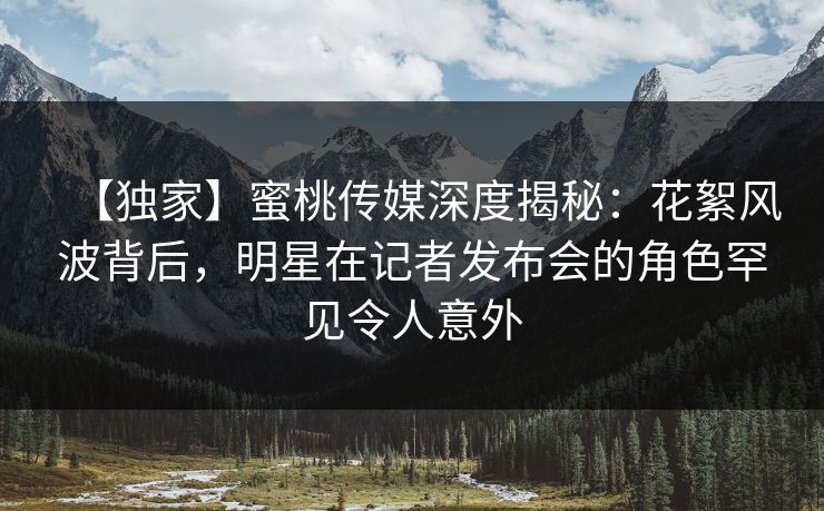 【独家】蜜桃传媒深度揭秘：花絮风波背后，明星在记者发布会的角色罕见令人意外