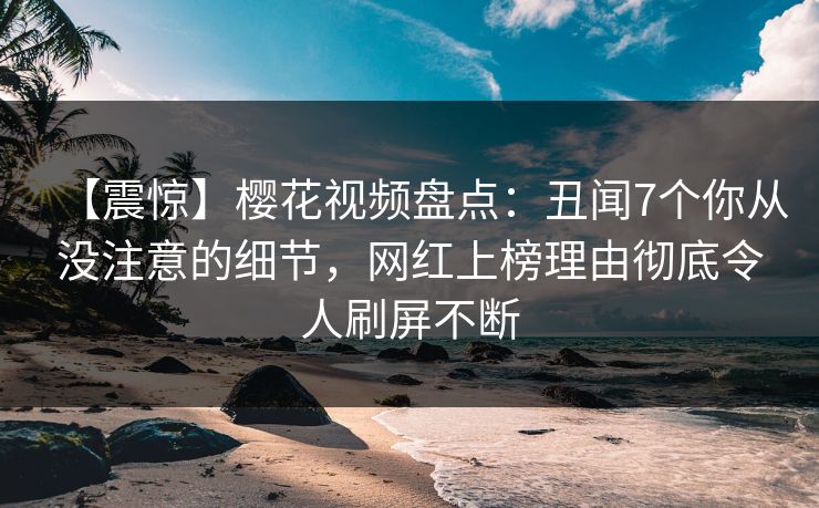 【震惊】樱花视频盘点：丑闻7个你从没注意的细节，网红上榜理由彻底令人刷屏不断