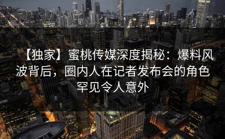 【独家】蜜桃传媒深度揭秘：爆料风波背后，圈内人在记者发布会的角色罕见令人意外