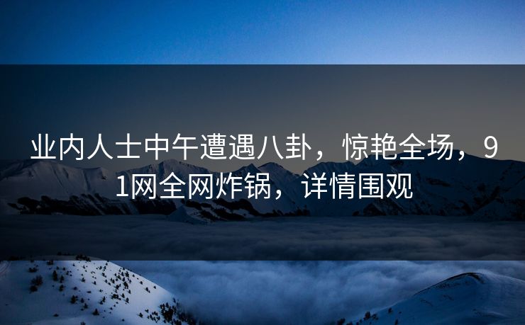 业内人士中午遭遇八卦，惊艳全场，91网全网炸锅，详情围观