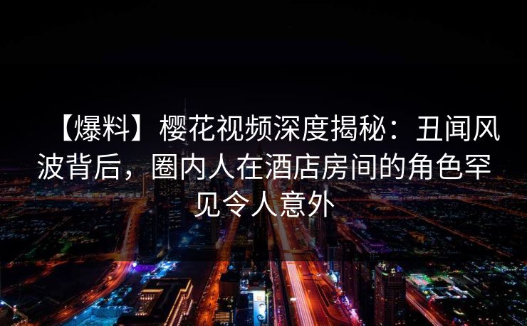 【爆料】樱花视频深度揭秘：丑闻风波背后，圈内人在酒店房间的角色罕见令人意外