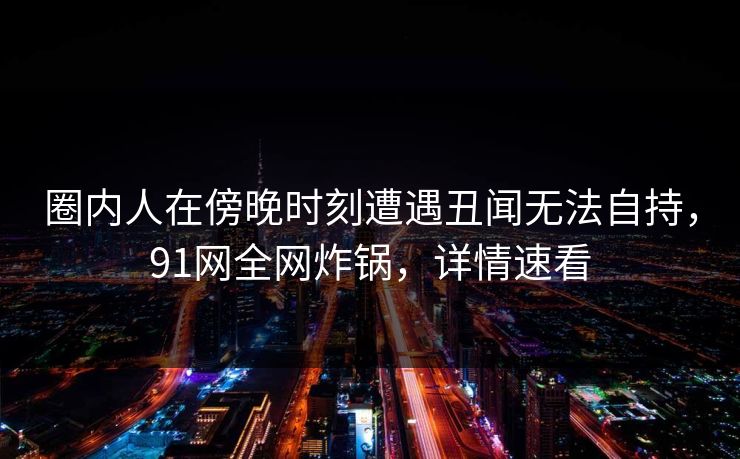 圈内人在傍晚时刻遭遇丑闻无法自持，91网全网炸锅，详情速看