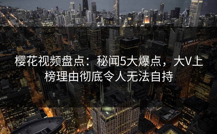 樱花视频盘点:秘闻5大爆点,大V上榜理由彻底令人无法自持 樱花视频盘点:秘闻5大爆点,大V上榜理由彻底令人无法自持