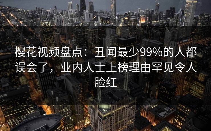 樱花视频盘点：丑闻最少99%的人都误会了，业内人士上榜理由罕见令人脸红
