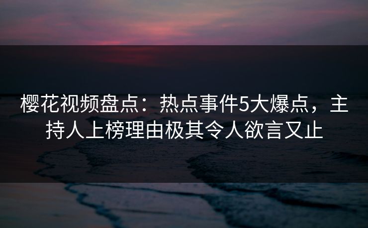 樱花视频盘点：热点事件5大爆点，主持人上榜理由极其令人欲言又止