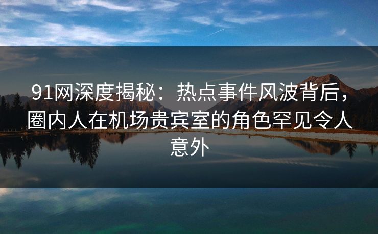 91网深度揭秘：热点事件风波背后，圈内人在机场贵宾室的角色罕见令人意外