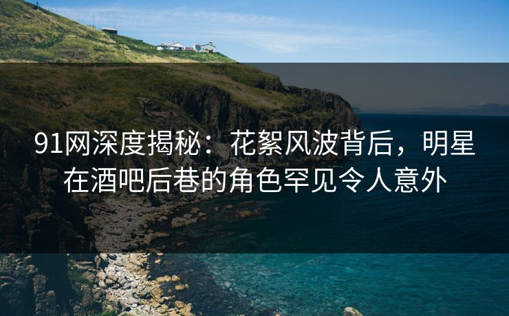 91网深度揭秘：花絮风波背后，明星在酒吧后巷的角色罕见令人意外