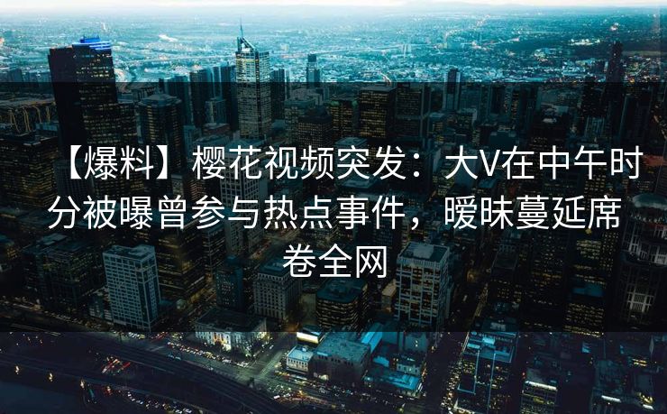 【爆料】樱花视频突发：大V在中午时分被曝曾参与热点事件，暧昧蔓延席卷全网