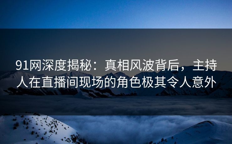 91网深度揭秘：真相风波背后，主持人在直播间现场的角色极其令人意外
