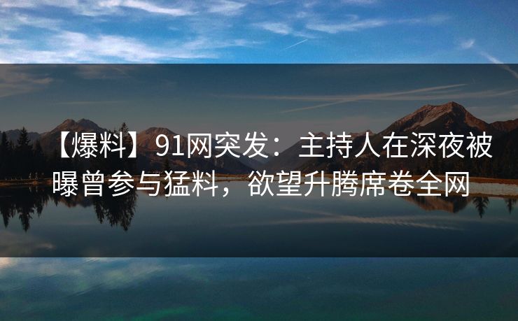 【爆料】91网突发：主持人在深夜被曝曾参与猛料，欲望升腾席卷全网