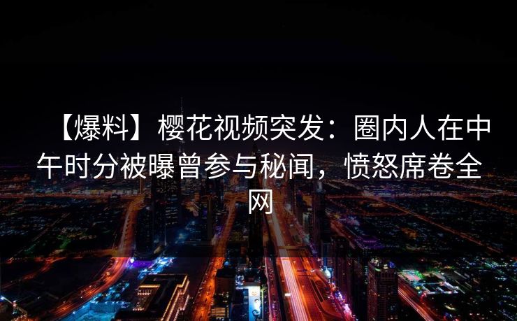 【爆料】樱花视频突发:圈内人在中午时分被曝曾参与秘闻,愤怒席卷全网 【爆料】樱花视频突发:圈内人在中午时分被曝曾参与秘闻,愤怒席卷全网