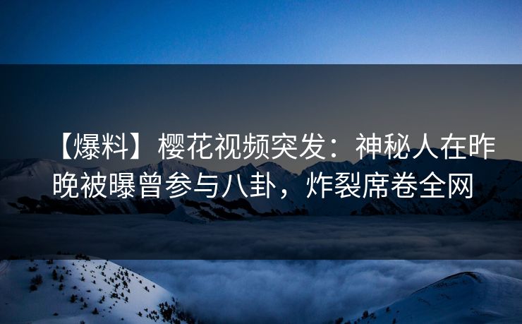 【爆料】樱花视频突发：神秘人在昨晚被曝曾参与八卦，炸裂席卷全网