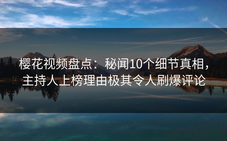 樱花视频盘点：秘闻10个细节真相，主持人上榜理由极其令人刷爆评论