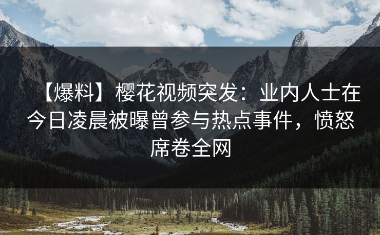 【爆料】樱花视频突发:业内人士在今日凌晨被曝曾参与热点事件,愤怒席卷全网 【爆料】樱花视频突发:业内人士在今日凌晨被曝曾参与热点事件,愤怒席卷全网