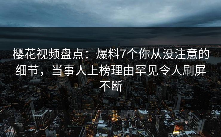 樱花视频盘点：爆料7个你从没注意的细节，当事人上榜理由罕见令人刷屏不断