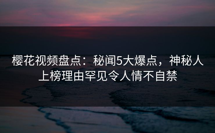 樱花视频盘点：秘闻5大爆点，神秘人上榜理由罕见令人情不自禁