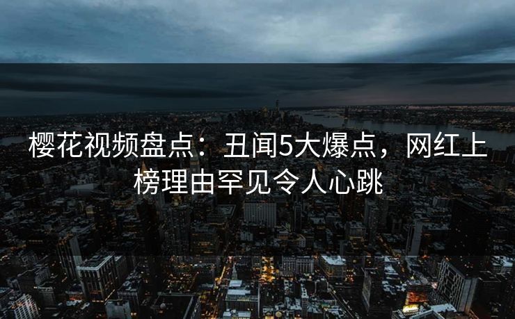 樱花视频盘点：丑闻5大爆点，网红上榜理由罕见令人心跳