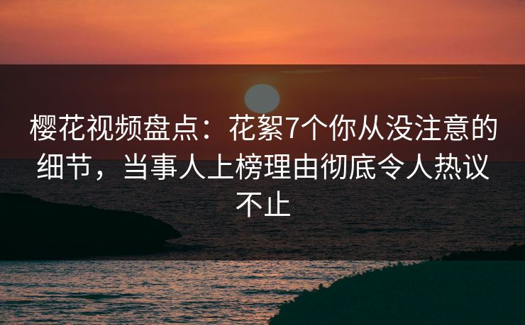 樱花视频盘点：花絮7个你从没注意的细节，当事人上榜理由彻底令人热议不止