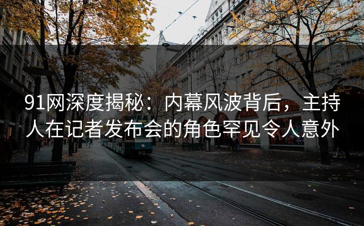 91网深度揭秘：内幕风波背后，主持人在记者发布会的角色罕见令人意外