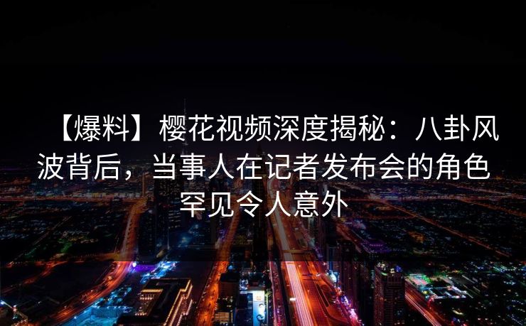【爆料】樱花视频深度揭秘：八卦风波背后，当事人在记者发布会的角色罕见令人意外