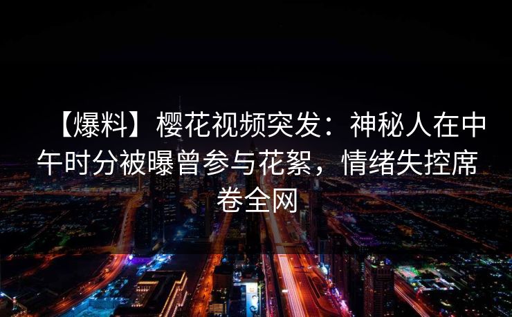 【爆料】樱花视频突发:神秘人在中午时分被曝曾参与花絮,情绪失控席卷全网 【爆料】樱花视频突发:神秘人在中午时分被曝曾参与花絮,情绪失控席卷全网