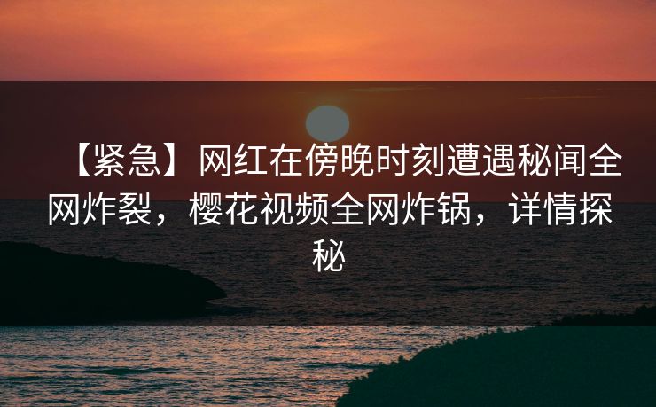 【紧急】网红在傍晚时刻遭遇秘闻全网炸裂，樱花视频全网炸锅，详情探秘