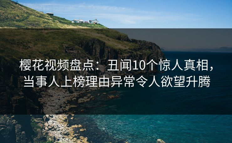 樱花视频盘点：丑闻10个惊人真相，当事人上榜理由异常令人欲望升腾