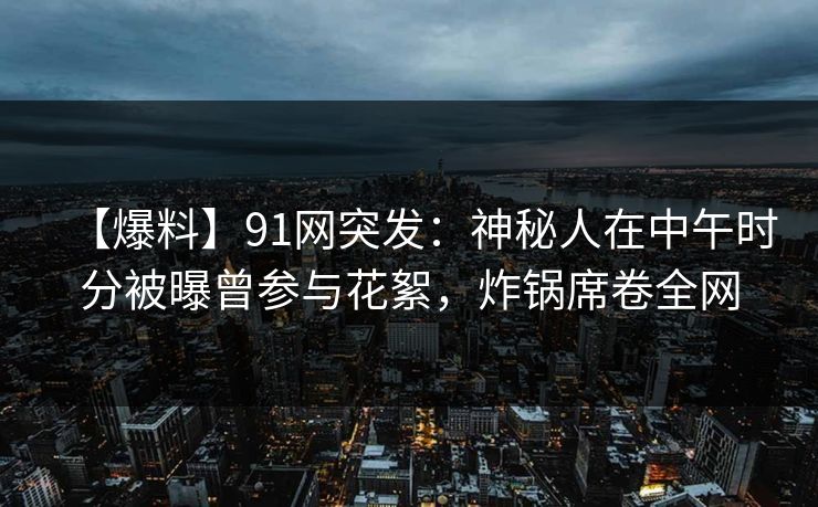【爆料】91网突发：神秘人在中午时分被曝曾参与花絮，炸锅席卷全网