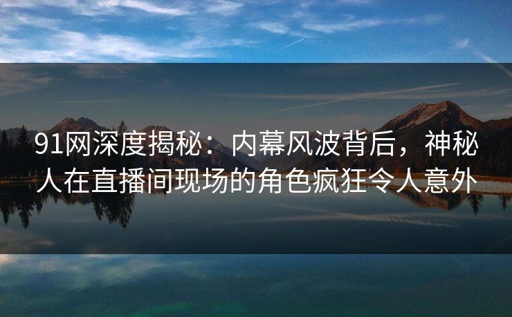91网深度揭秘：内幕风波背后，神秘人在直播间现场的角色疯狂令人意外