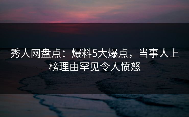 秀人网盘点：爆料5大爆点，当事人上榜理由罕见令人愤怒