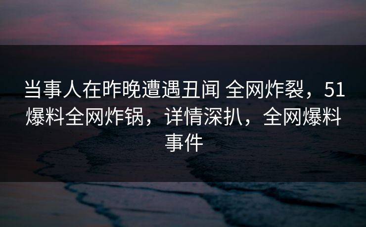 当事人在昨晚遭遇丑闻 全网炸裂，51爆料全网炸锅，详情深扒，全网爆料事件