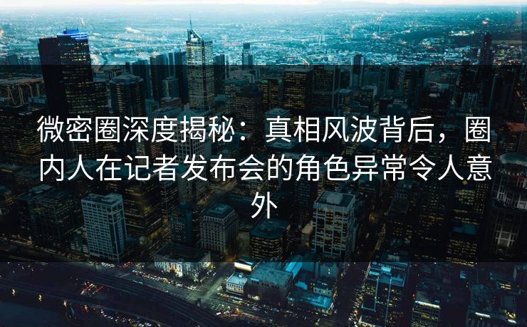 微密圈深度揭秘：真相风波背后，圈内人在记者发布会的角色异常令人意外