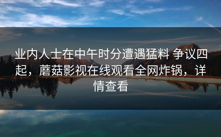 业内人士在中午时分遭遇猛料 争议四起，蘑菇影视在线观看全网炸锅，详情查看
