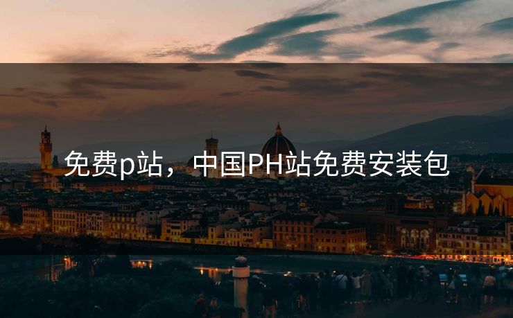 免费p站，中国PH站免费安装包