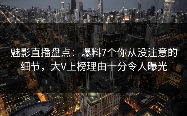 魅影直播盘点：爆料7个你从没注意的细节，大V上榜理由十分令人曝光