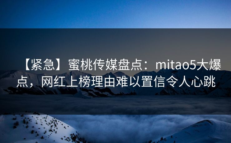 【紧急】蜜桃传媒盘点：mitao5大爆点，网红上榜理由难以置信令人心跳