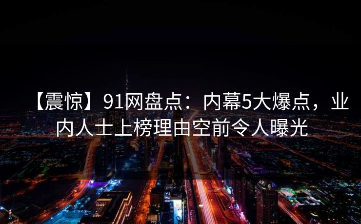【震惊】91网盘点：内幕5大爆点，业内人士上榜理由空前令人曝光