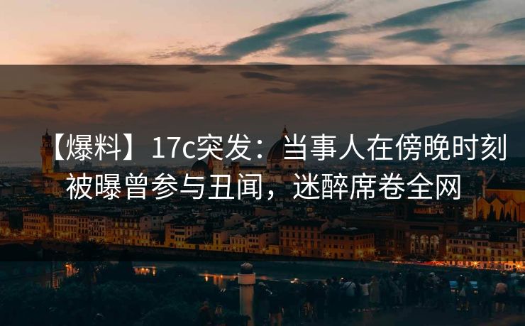 【爆料】17c突发:当事人在傍晚时刻被曝曾参与丑闻,迷醉席卷全网 【爆料】17c突发:当事人在傍晚时刻被曝曾参与丑闻,迷醉席卷全网
