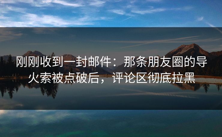 刚刚收到一封邮件：那条朋友圈的导火索被点破后，评论区彻底拉黑