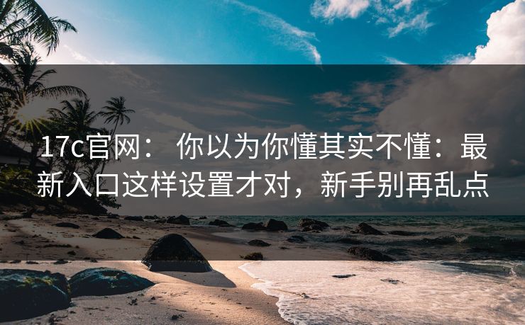17c官网: 你以为你懂其实不懂:最新入口这样设置才对,新手别再乱点 17c官网: 你以为你懂其实不懂:最新入口这样设置才对,新手别再乱点
