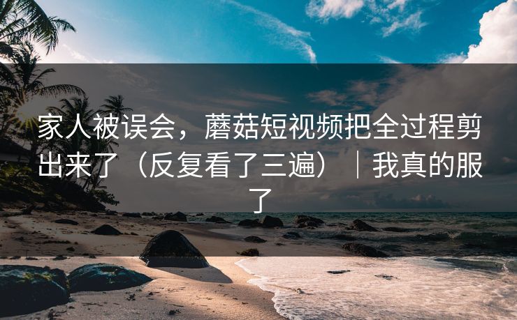 家人被误会，蘑菇短视频把全过程剪出来了（反复看了三遍）｜我真的服了