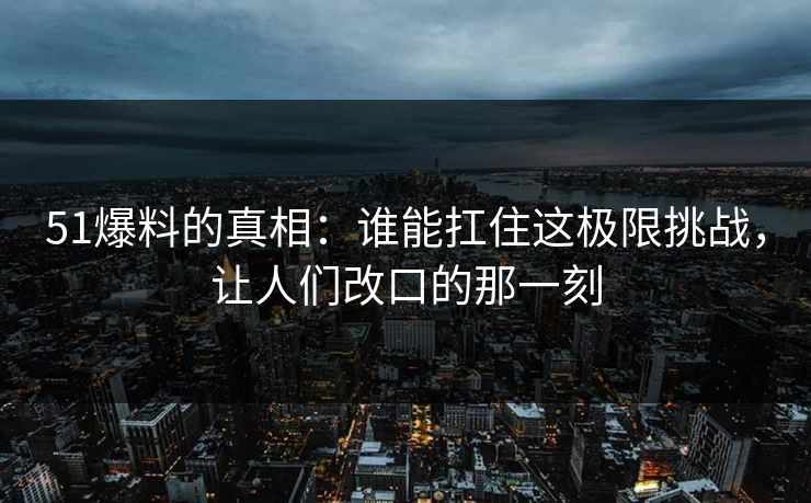 51爆料的真相:谁能扛住这极限挑战,让人们改口的那一刻 51爆料的真相:谁能扛住这极限挑战,让人们改口的那一刻