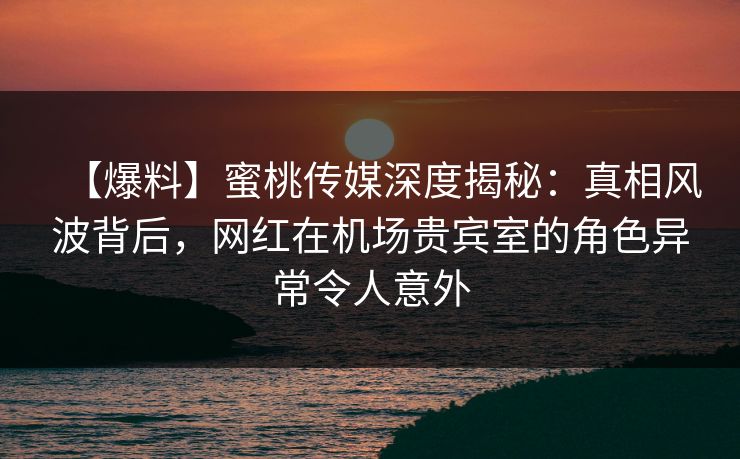 【爆料】蜜桃传媒深度揭秘：真相风波背后，网红在机场贵宾室的角色异常令人意外